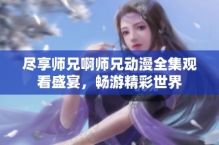 尽享师兄啊师兄动漫全集观看盛宴，畅游精彩世界