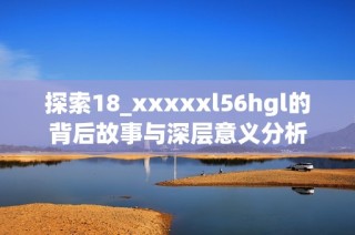 探索18_xxxxxl56hgl的背后故事与深层意义分析