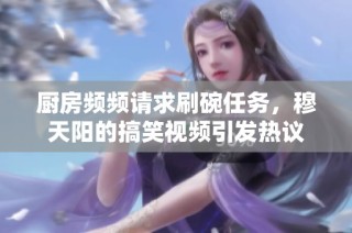 厨房频频请求刷碗任务，穆天阳的搞笑视频引发热议
