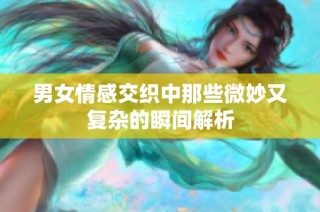 男女情感交织中那些微妙又复杂的瞬间解析