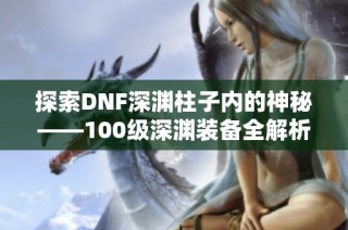 探索DNF深渊柱子内的神秘——100级深渊装备全解析