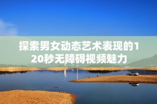 探索男女动态艺术表现的120秒无障碍视频魅力