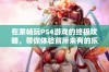 在家畅玩PS4游戏的终极攻略，带你体验前所未有的乐趣与激情