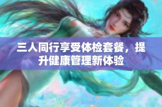 三人同行享受体检套餐，提升健康管理新体验