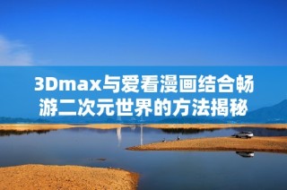 3Dmax与爱看漫画结合畅游二次元世界的方法揭秘