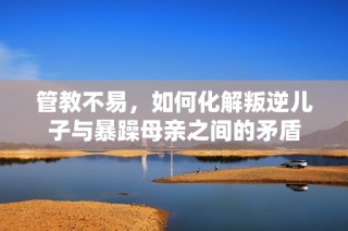 管教不易，如何化解叛逆儿子与暴躁母亲之间的矛盾