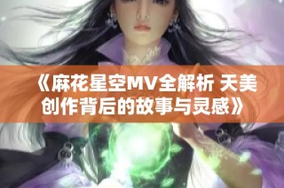 《麻花星空MV全解析 天美创作背后的故事与灵感》