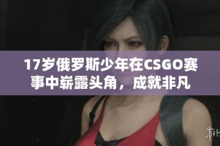 17岁俄罗斯少年在CSGO赛事中崭露头角，成就非凡