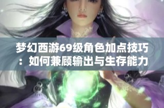 梦幻西游69级角色加点技巧：如何兼顾输出与生存能力