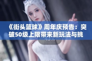 《街头篮球》周年庆预告：突破50级上限带来新玩法与挑战