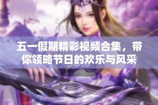 五一假期精彩视频合集，带你领略节日的欢乐与风采