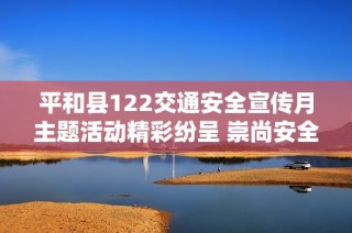 平和县122交通安全宣传月主题活动精彩纷呈 崇尚安全文化提升交通意识