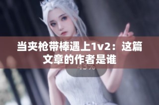 当夹枪带棒遇上1v2：这篇文章的作者是谁