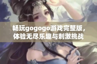 畅玩gogogo游戏完整版，体验无尽乐趣与刺激挑战