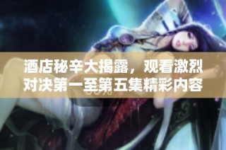 酒店秘辛大揭露，观看激烈对决第一至第五集精彩内容