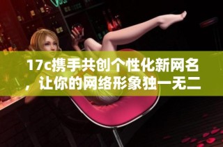 17c携手共创个性化新网名，让你的网络形象独一无二