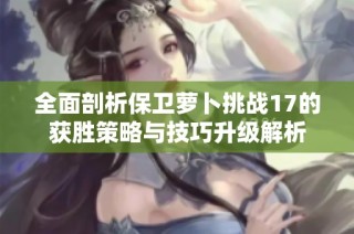 全面剖析保卫萝卜挑战17的获胜策略与技巧升级解析
