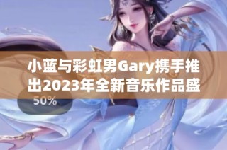 小蓝与彩虹男Gary携手推出2023年全新音乐作品盛宴