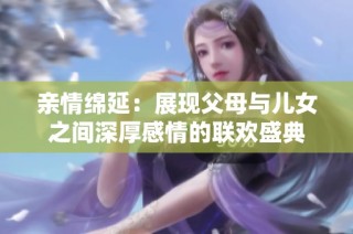 亲情绵延：展现父母与儿女之间深厚感情的联欢盛典