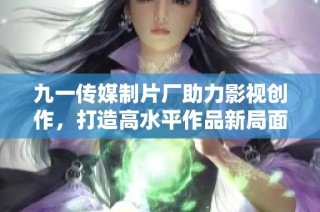 九一传媒制片厂助力影视创作，打造高水平作品新局面