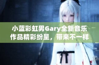 小蓝彩虹男Gary全新音乐作品精彩纷呈，带来不一样的听觉体验