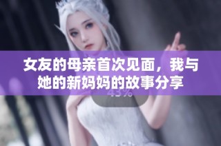 女友的母亲首次见面，我与她的新妈妈的故事分享