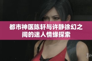 都市神医陈轩与许静徐幻之间的迷人情缘探索
