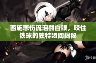 西施悲伤流泪翻白眼，咬住铁球的独特瞬间揭秘