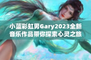 小蓝彩虹男Gary2023全新音乐作品带你探索心灵之旅