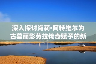 深入探讨海莉·阿特维尔为古墓丽影劳拉传奇赋予的新生命与感情演绎