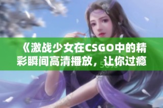 《激战少女在CSGO中的精彩瞬间高清播放，让你过瘾无限》