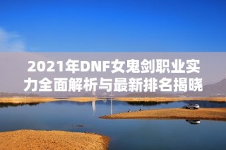 2021年DNF女鬼剑职业实力全面解析与最新排名揭晓