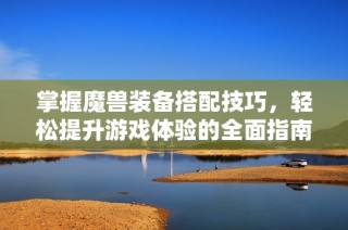 掌握魔兽装备搭配技巧，轻松提升游戏体验的全面指南