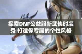 探索DNF公益服新武侠时装秀 打造你专属的个性风格