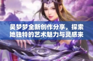 吴梦梦全新创作分享，探索她独特的艺术魅力与灵感来源