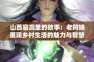 山西窑洞里的故事：老阿姨展现乡村生活的魅力与智慧