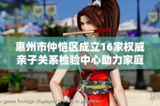 惠州市仲恺区成立16家权威亲子关系检验中心助力家庭教育