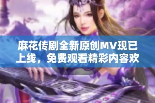 麻花传剧全新原创MV现已上线，免费观看精彩内容欢迎欣赏