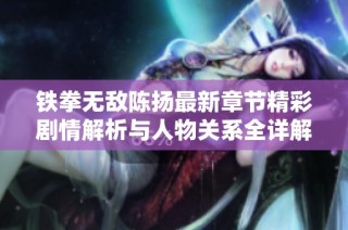 铁拳无敌陈扬最新章节精彩剧情解析与人物关系全详解