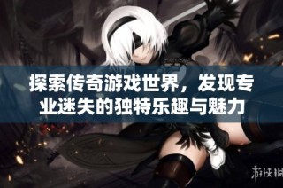 探索传奇游戏世界，发现专业迷失的独特乐趣与魅力