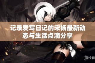 记录爱写日记的宋杨最新动态与生活点滴分享