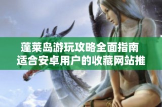 蓬莱岛游玩攻略全面指南 适合安卓用户的收藏网站推荐