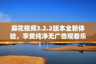 麻花视频3.2.2版本全新体验，享受纯净无广告观看乐趣