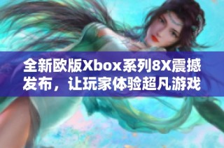 全新欧版Xbox系列8X震撼发布，让玩家体验超凡游戏乐趣