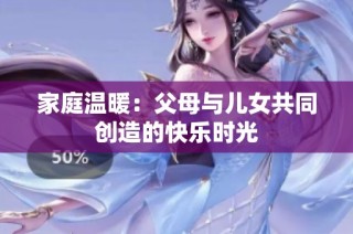 家庭温暖：父母与儿女共同创造的快乐时光