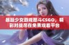 暴躁少女游戏怒斗CSGO，精彩对战尽在免费观看平台