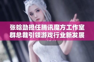 张晗劲担任腾讯魔方工作室群总裁引领游戏行业新发展