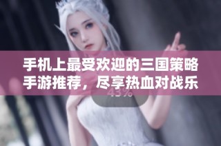手机上最受欢迎的三国策略手游推荐，尽享热血对战乐趣