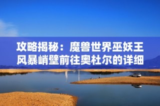 攻略揭秘：魔兽世界巫妖王风暴峭壁前往奥杜尔的详细路径解析