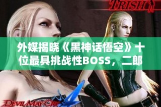 外媒揭晓《黑神话悟空》十位最具挑战性BOSS，二郎神荣登榜首